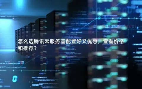 怎么选腾讯云服务器配置好又优惠，查看价格和推荐？