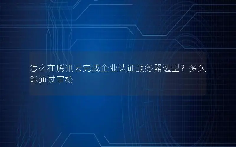 怎么在腾讯云完成企业认证服务器选型?多久能通过审核 怎么在腾讯云完成企业认证服务器选型?多久能通过审核