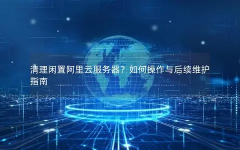 清理闲置阿里云服务器？如何操作与后续维护指南