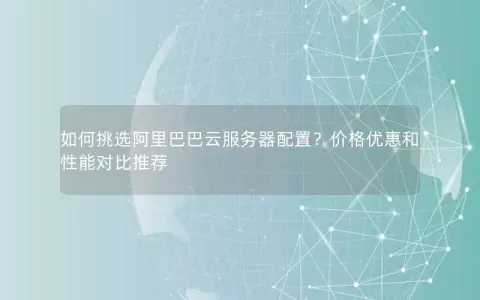 如何挑选阿里巴巴云服务器配置？价格优惠和性能对比推荐