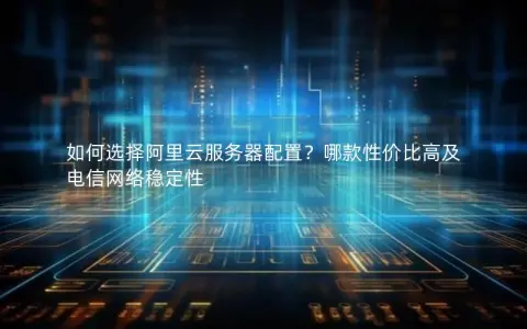如何选择阿里云服务器配置？哪款性价比高及电信网络稳定性