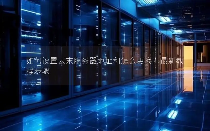 如何设置云末服务器地址和怎么更换？最新教程步骤