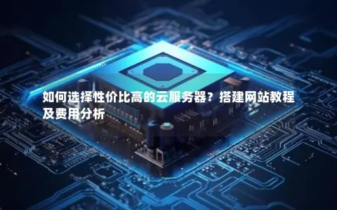 如何选择性价比高的云服务器？搭建网站教程及费用分析