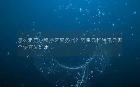 怎么租用小程序云服务器？阿里云和腾讯云哪个便宜又好用