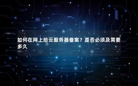 如何在网上给云服务器备案？是否必须及需要多久