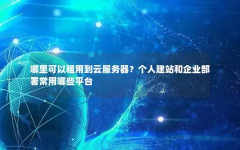 哪里可以租用到云服务器？个人建站和企业部署常用哪些平台