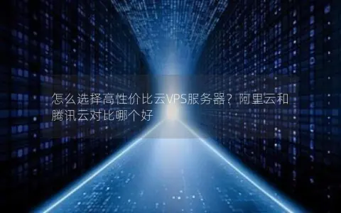 怎么选择高性价比云VPS服务器？阿里云和腾讯云对比哪个好
