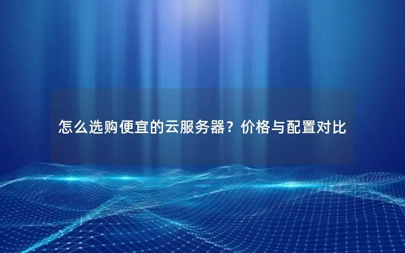 怎么选购便宜的云服务器？价格与配置对比