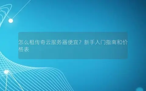 怎么租传奇云服务器便宜？新手入门指南和价格表