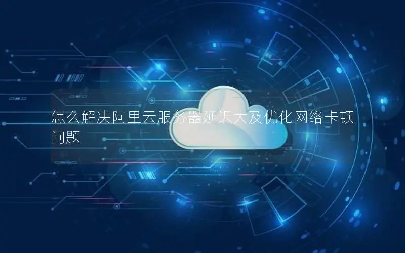 怎么解决阿里云服务器延迟大及优化网络卡顿问题 怎么解决阿里云服务器延迟大及优化网络卡顿问题