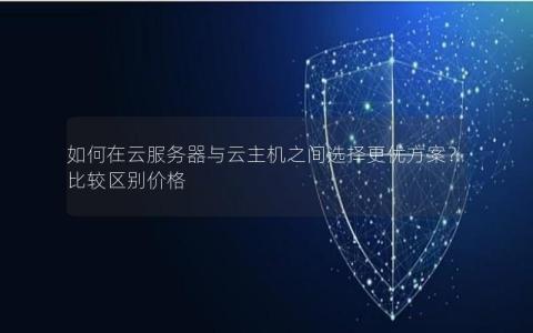 如何在云服务器与云主机之间选择更优方案？比较区别价格