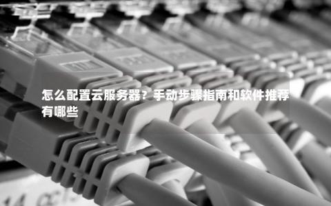 怎么配置云服务器？手动步骤指南和软件推荐有哪些