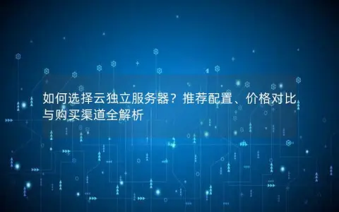 如何选择云独立服务器？推荐配置、价格对比与购买渠道全解析