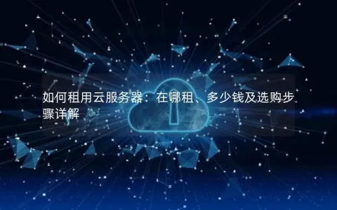 如何租用云服务器：在哪租、多少钱及选购步骤详解
