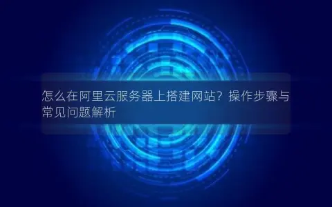 怎么在阿里云服务器上搭建网站？操作步骤与常见问题解析
