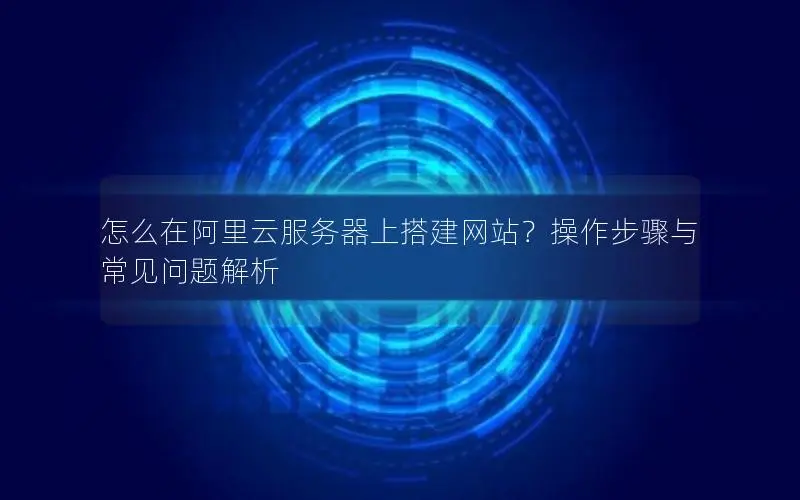 怎么在阿里云服务器上搭建网站?操作步骤与常见问题解析 怎么在阿里云服务器上搭建网站?操作步骤与常见问题解析
