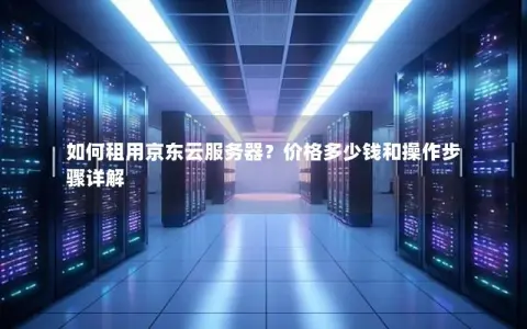 如何租用京东云服务器？价格多少钱和操作步骤详解