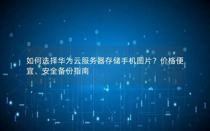 如何选择华为云服务器存储手机图片？价格便宜、安全备份指南