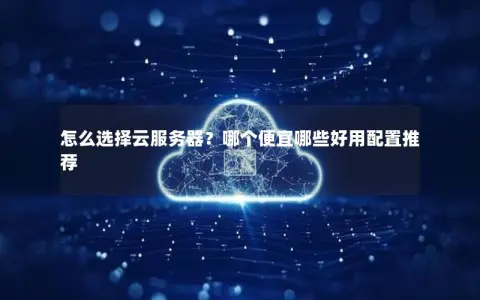 怎么选择云服务器？哪个便宜哪些好用配置推荐