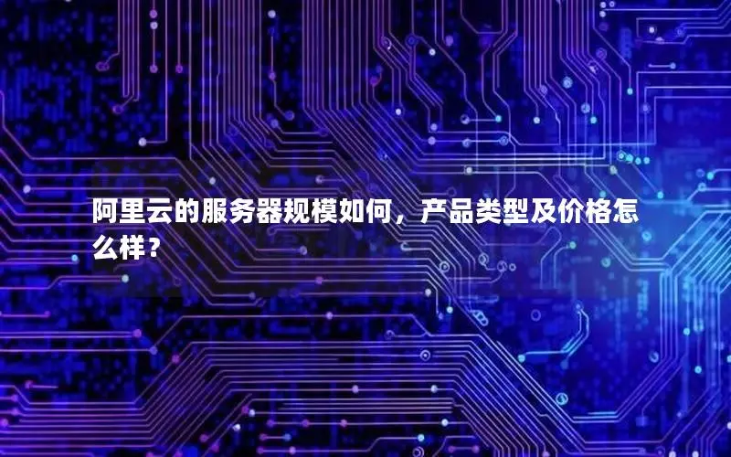 阿里云的服务器规模如何,产品类型及价格怎么样? 阿里云的服务器规模如何,产品类型及价格怎么样?