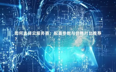 如何选择云服务器：配置参数与价格对比推荐？