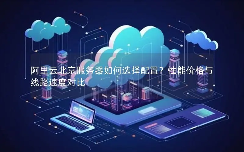 阿里云北京服务器如何选择配置?性能价格与线路速度对比 阿里云北京服务器如何选择配置?性能价格与线路速度对比