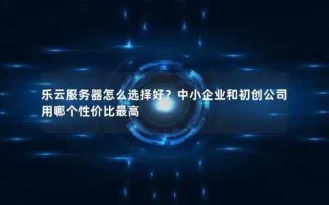 乐云服务器怎么选择好？中小企业和初创公司用哪个性价比最高
