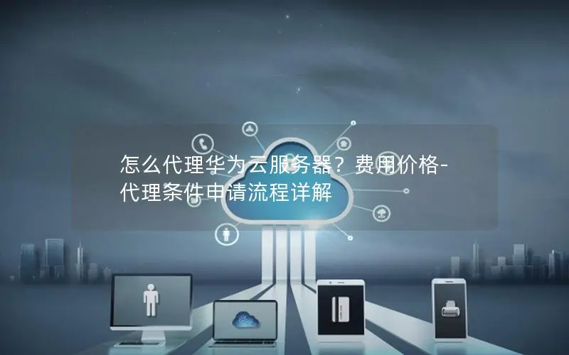 怎么代理华为云服务器?费用价格-代理条件申请流程详解 怎么代理华为云服务器?费用价格-代理条件申请流程详解